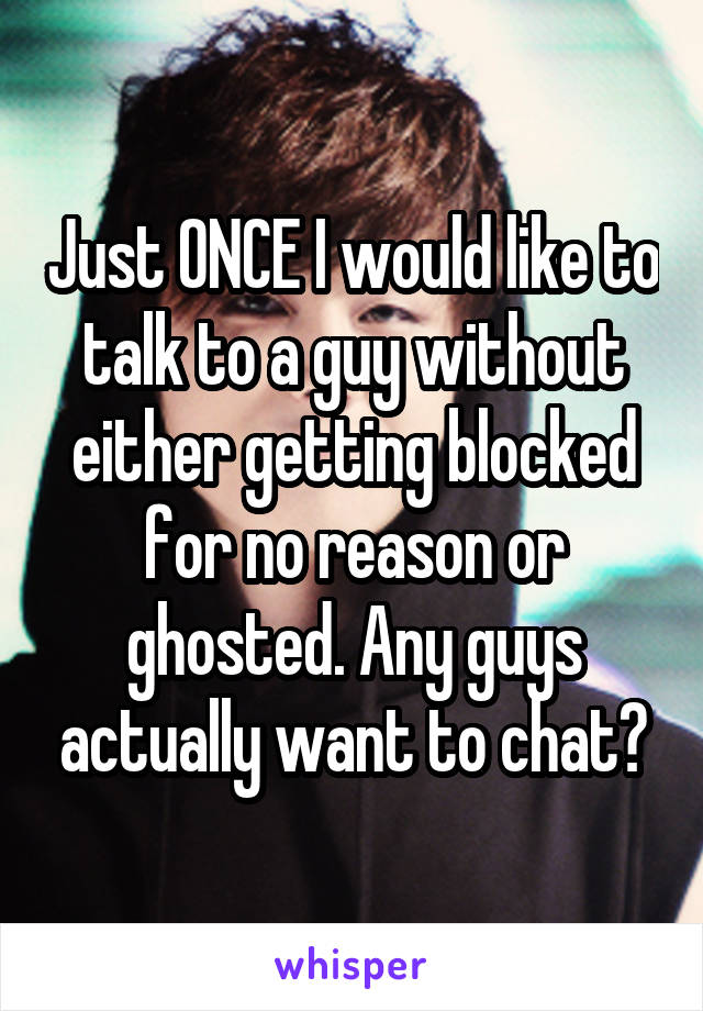 Just ONCE I would like to talk to a guy without either getting blocked for no reason or ghosted. Any guys actually want to chat?