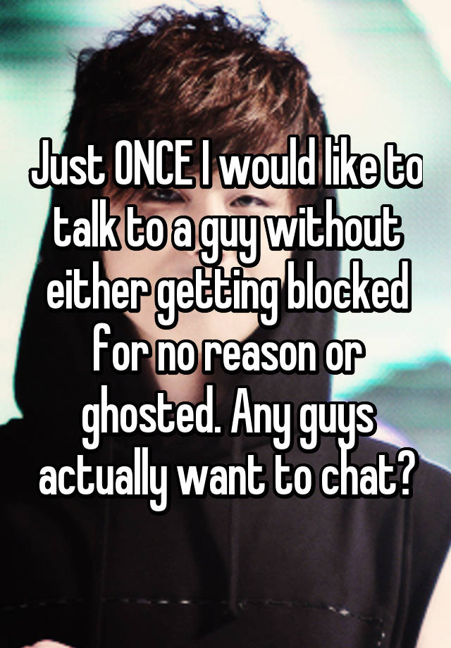 Just ONCE I would like to talk to a guy without either getting blocked for no reason or ghosted. Any guys actually want to chat?