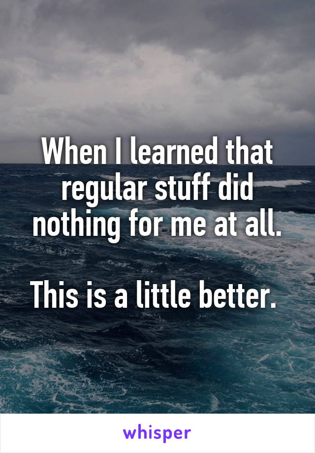 When I learned that regular stuff did nothing for me at all.

This is a little better. 