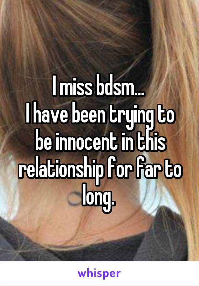 I miss bdsm... 
I have been trying to be innocent in this relationship for far to long. 