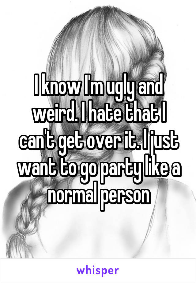 I know I'm ugly and weird. I hate that I can't get over it. I just want to go party like a normal person