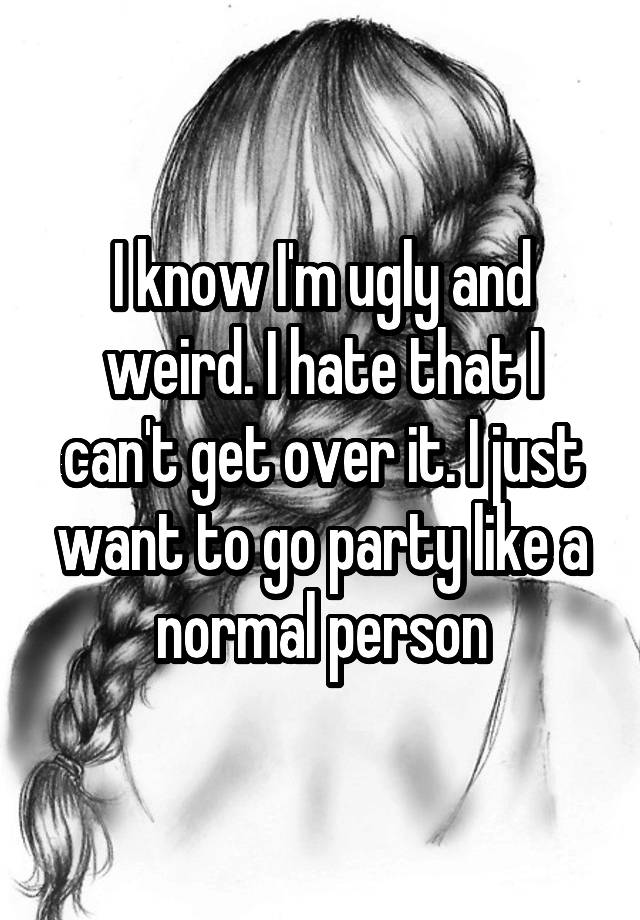 I know I'm ugly and weird. I hate that I can't get over it. I just want to go party like a normal person