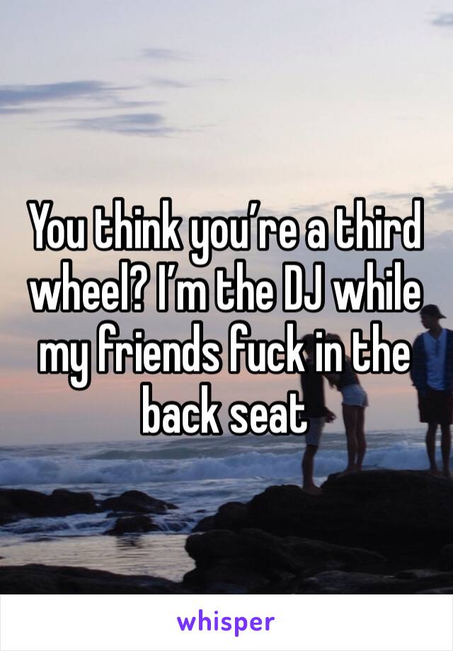 You think you’re a third wheel? I’m the DJ while my friends fuck in the back seat