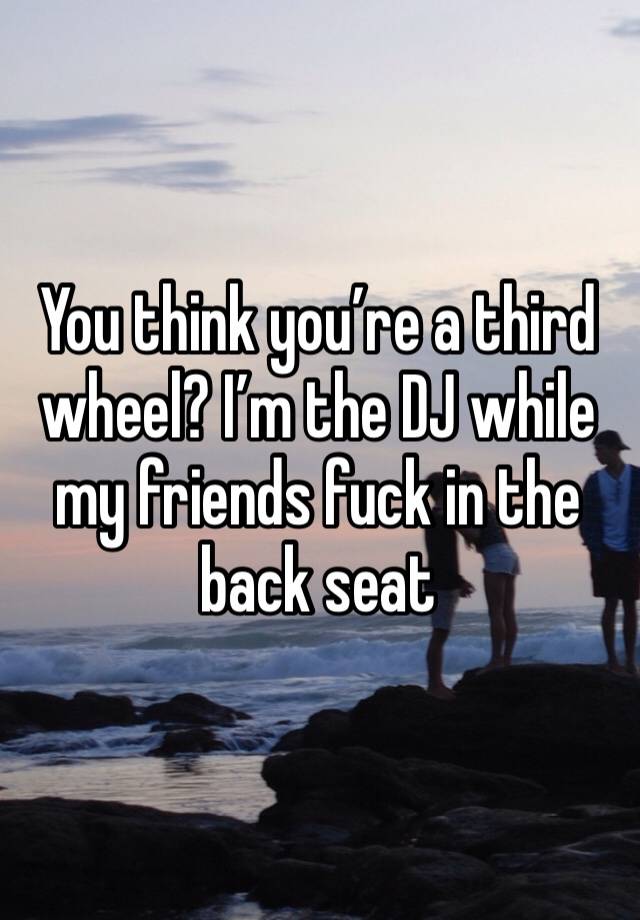 You think you’re a third wheel? I’m the DJ while my friends fuck in the back seat