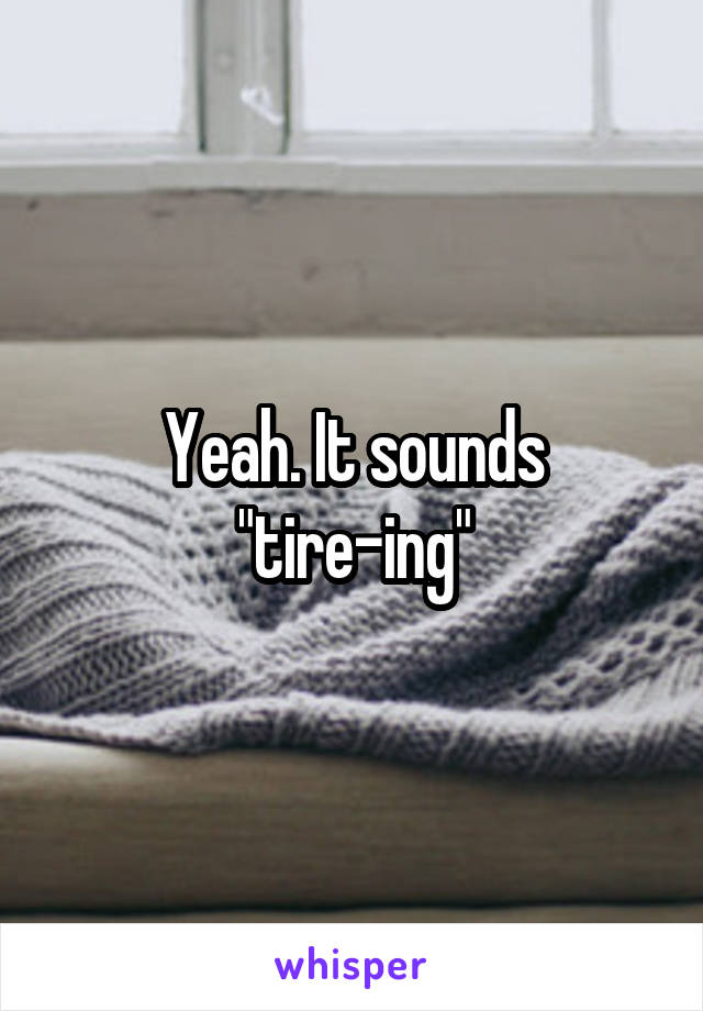 Yeah. It sounds
"tire-ing"