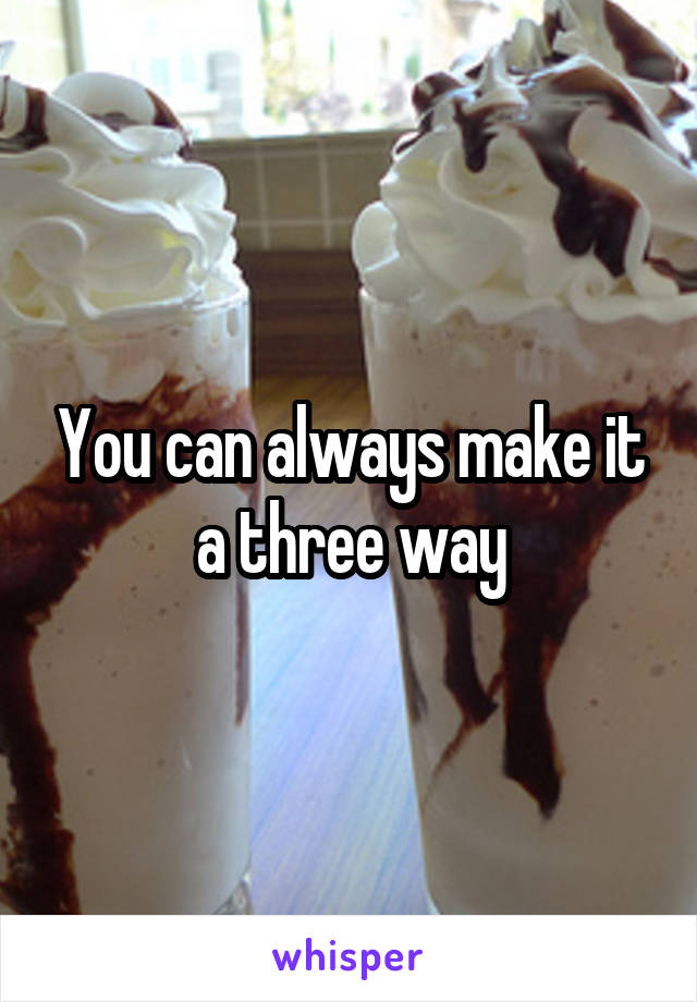 You can always make it a three way