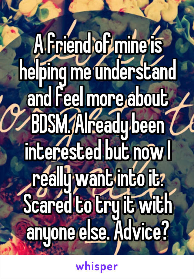 A friend of mine is helping me understand and feel more about BDSM. Already been interested but now I really want into it. Scared to try it with anyone else. Advice?