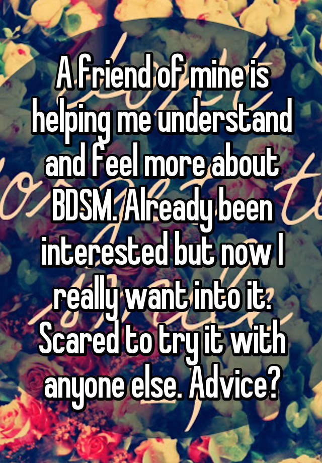 A friend of mine is helping me understand and feel more about BDSM. Already been interested but now I really want into it. Scared to try it with anyone else. Advice?