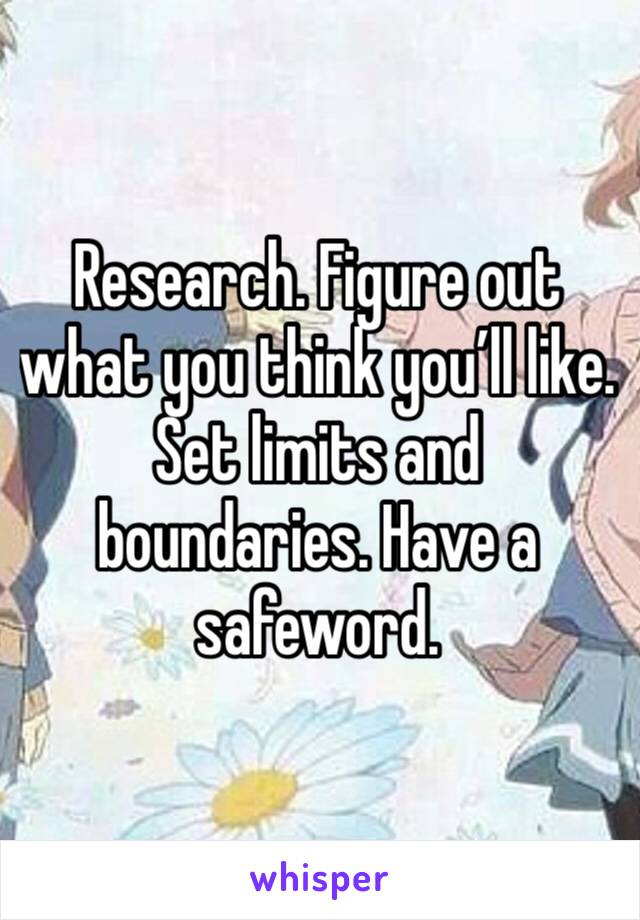 Research. Figure out what you think you’ll like. Set limits and boundaries. Have a safeword. 