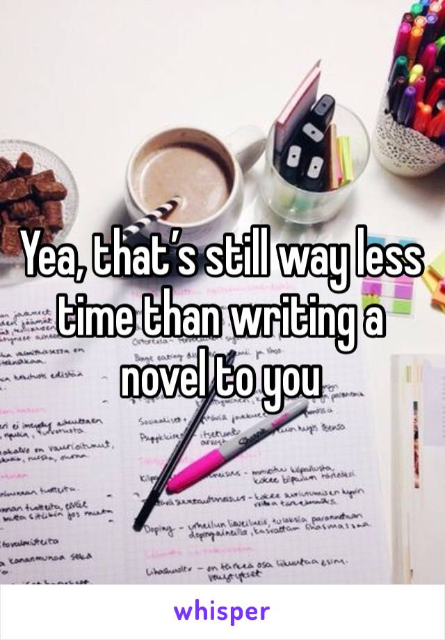 Yea, that’s still way less time than writing a novel to you 