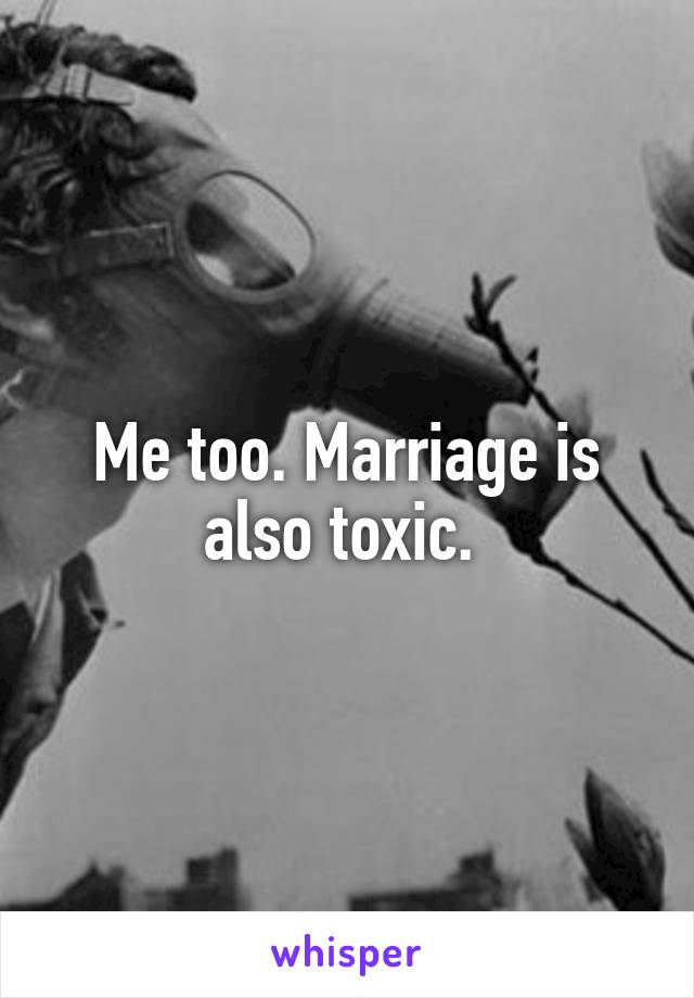 Me too. Marriage is also toxic. 