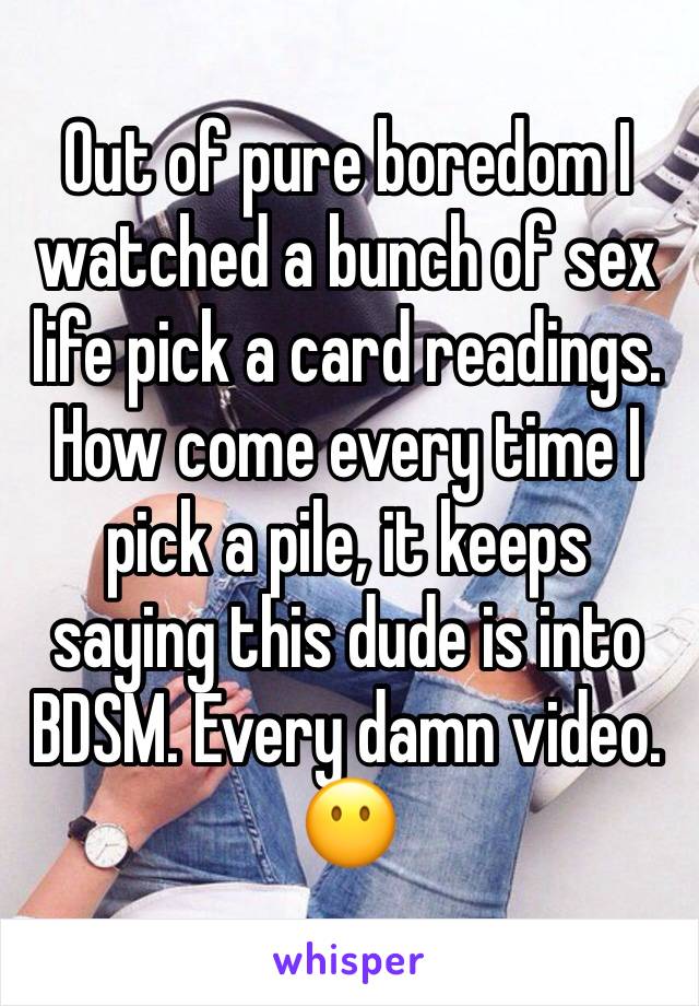 Out of pure boredom I watched a bunch of sex life pick a card readings. How come every time I pick a pile, it keeps saying this dude is into BDSM. Every damn video. 😶