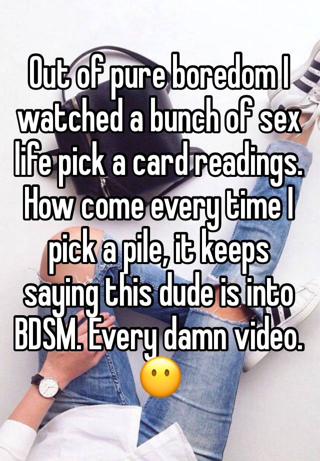 Out of pure boredom I watched a bunch of sex life pick a card readings. How come every time I pick a pile, it keeps saying this dude is into BDSM. Every damn video. 😶