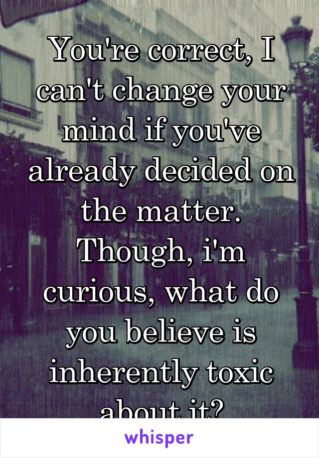 You're correct, I can't change your mind if you've already decided on the matter. Though, i'm curious, what do you believe is inherently toxic about it?