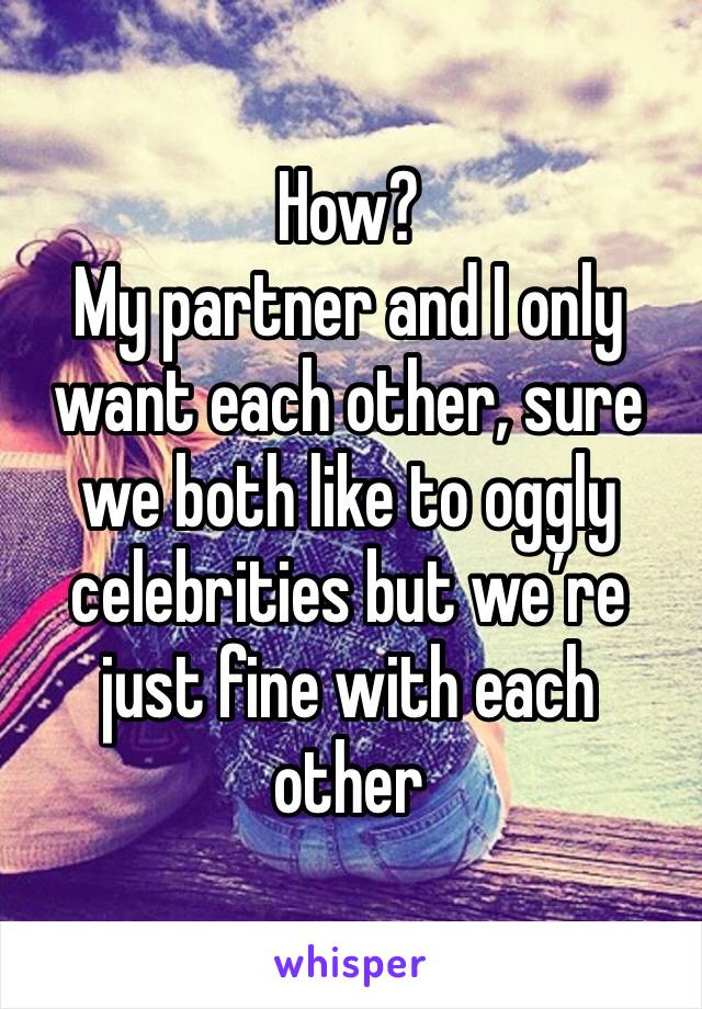 How?
My partner and I only want each other, sure we both like to oggly celebrities but we’re just fine with each other 