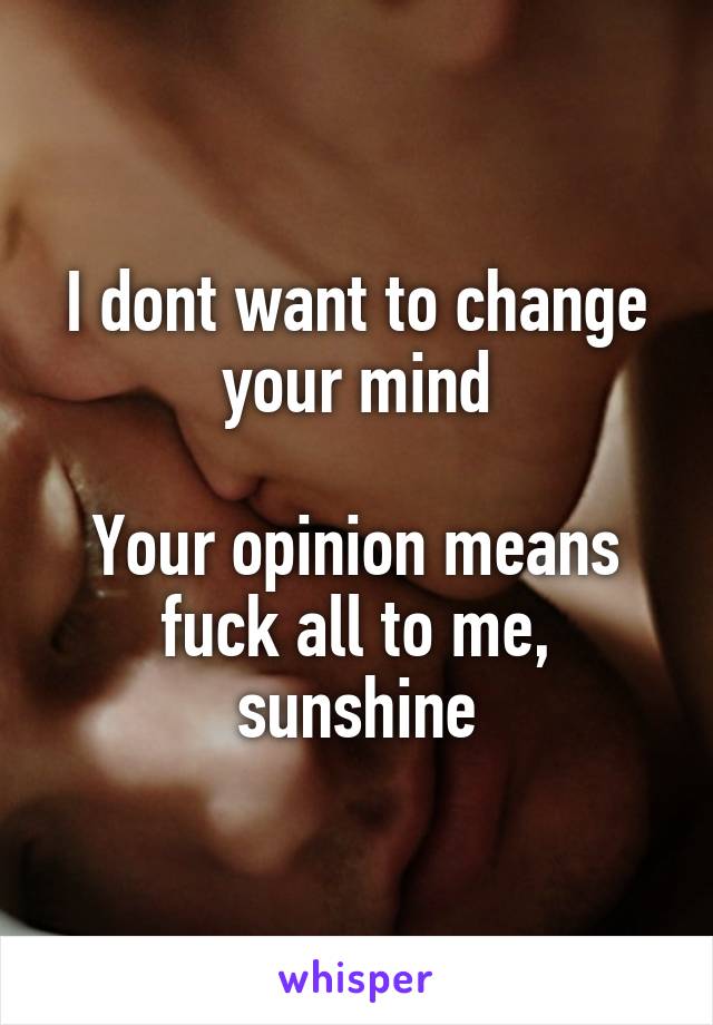I dont want to change your mind

Your opinion means fuck all to me, sunshine