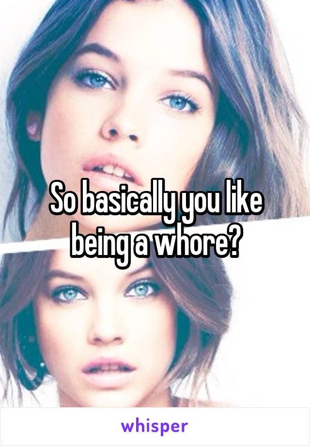 So basically you like being a whore?