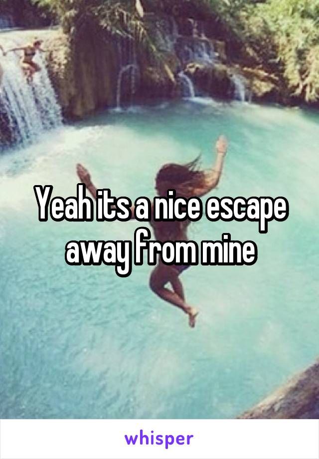 Yeah its a nice escape away from mine