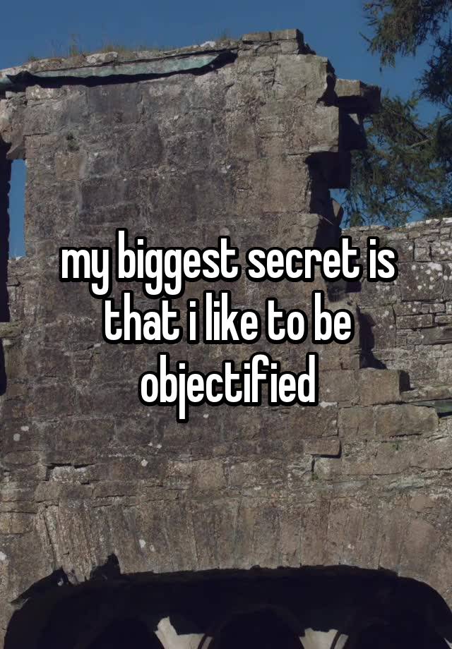 my biggest secret is that i like to be objectified