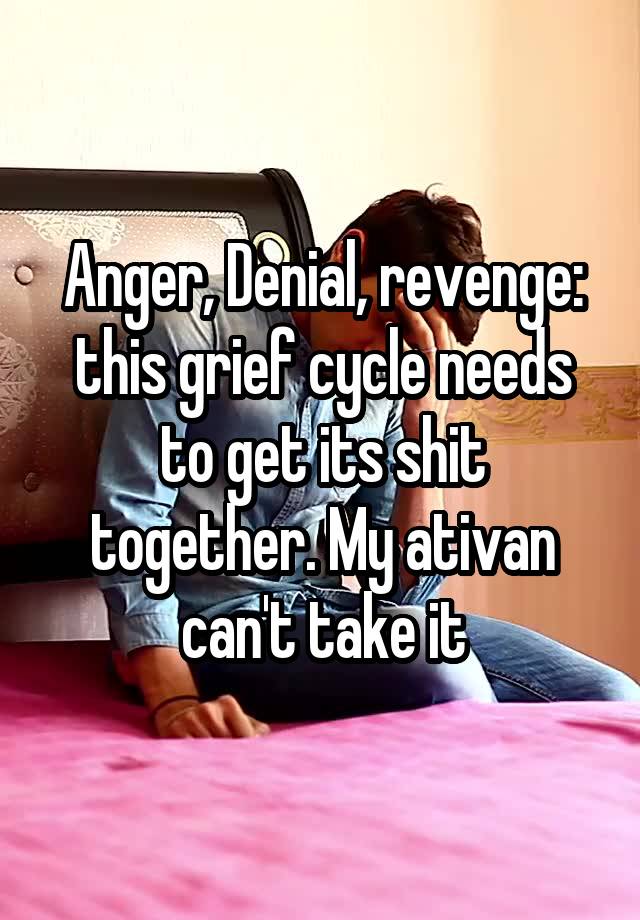 Anger, Denial, revenge: this grief cycle needs to get its shit together. My ativan can't take it