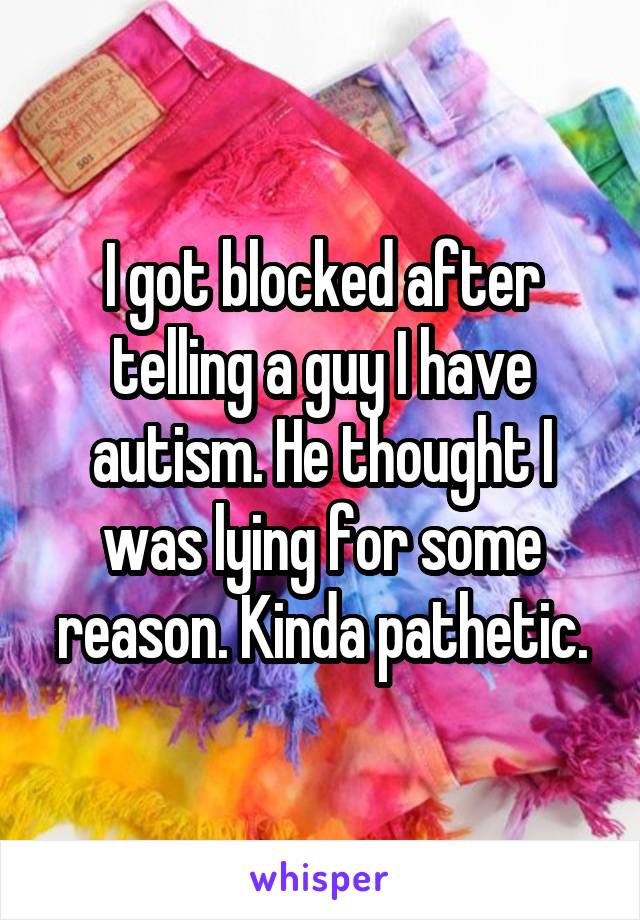 I got blocked after telling a guy I have autism. He thought I was lying for some reason. Kinda pathetic.