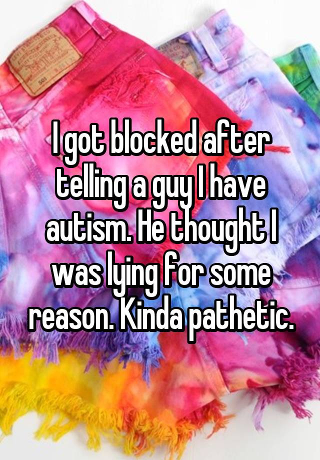 I got blocked after telling a guy I have autism. He thought I was lying for some reason. Kinda pathetic.