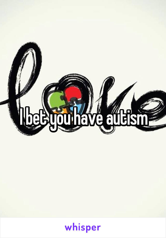 I bet you have autism