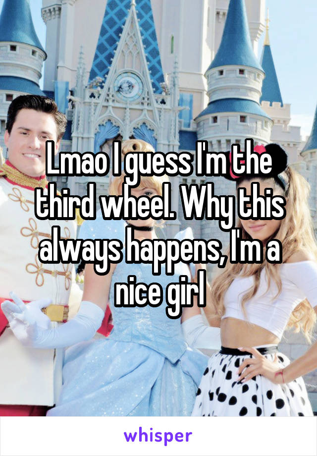 Lmao I guess I'm the third wheel. Why this always happens, I'm a nice girl