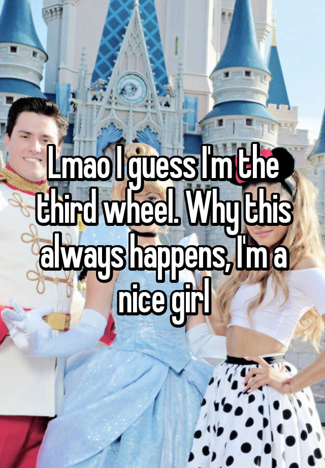 Lmao I guess I'm the third wheel. Why this always happens, I'm a nice girl