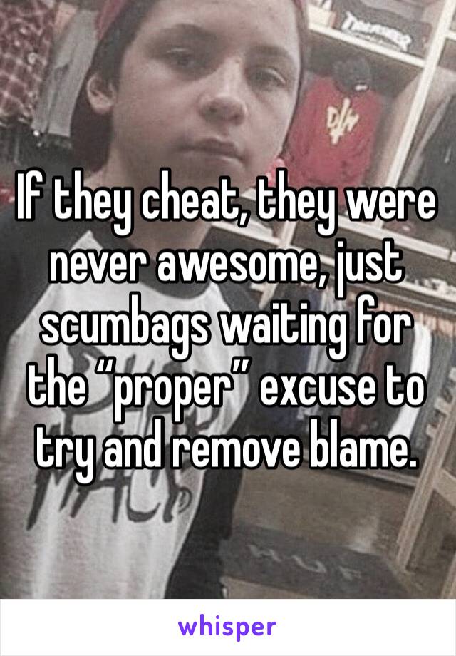 If they cheat, they were never awesome, just scumbags waiting for the “proper” excuse to try and remove blame. 