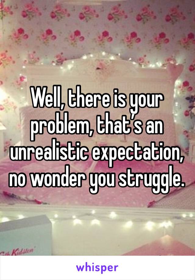 Well, there is your problem, that’s an unrealistic expectation, no wonder you struggle. 