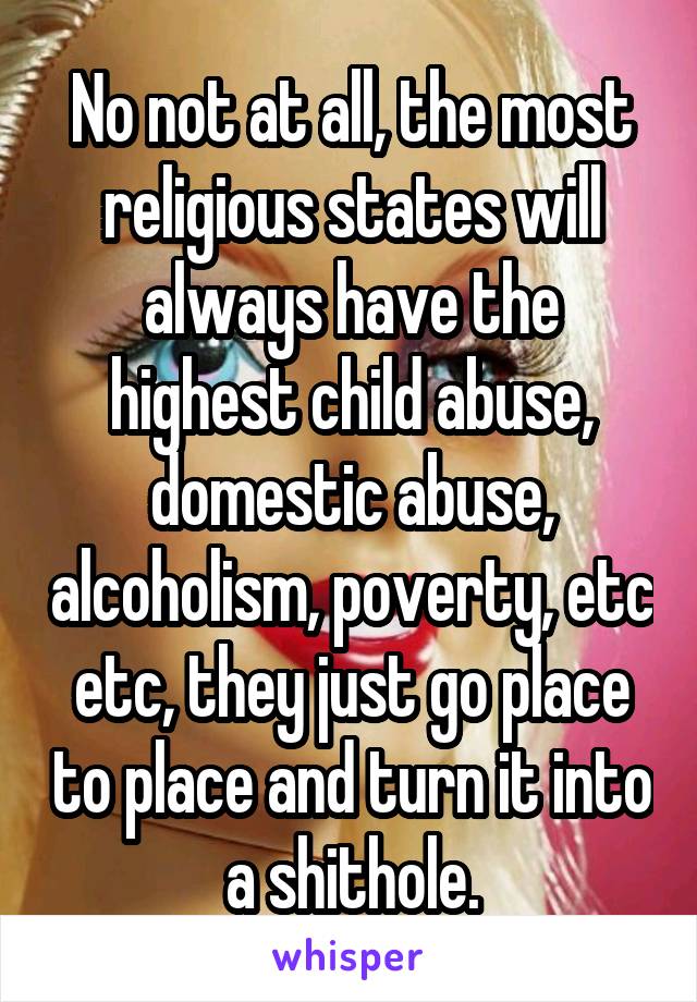 No not at all, the most religious states will always have the highest child abuse, domestic abuse, alcoholism, poverty, etc etc, they just go place to place and turn it into a shithole.