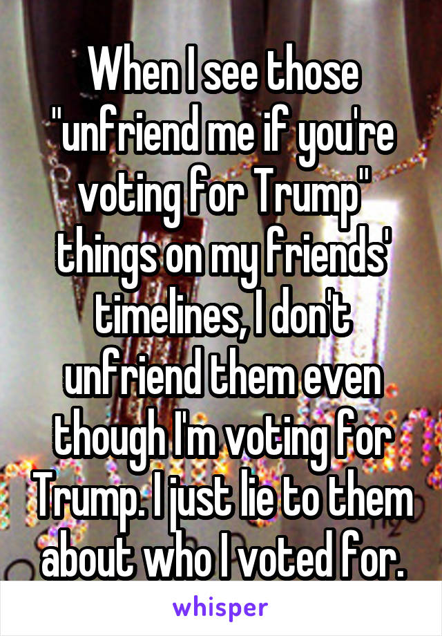 When I see those "unfriend me if you're voting for Trump" things on my friends' timelines, I don't unfriend them even though I'm voting for Trump. I just lie to them about who I voted for.
