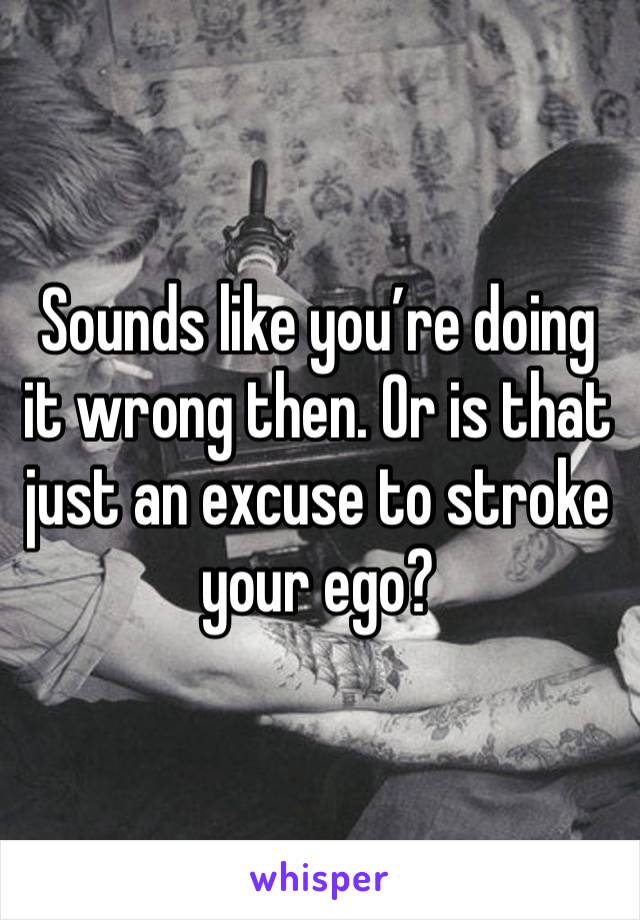 Sounds like you’re doing it wrong then. Or is that just an excuse to stroke your ego?