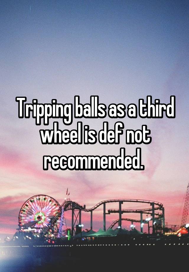 Tripping balls as a third wheel is def not recommended. 