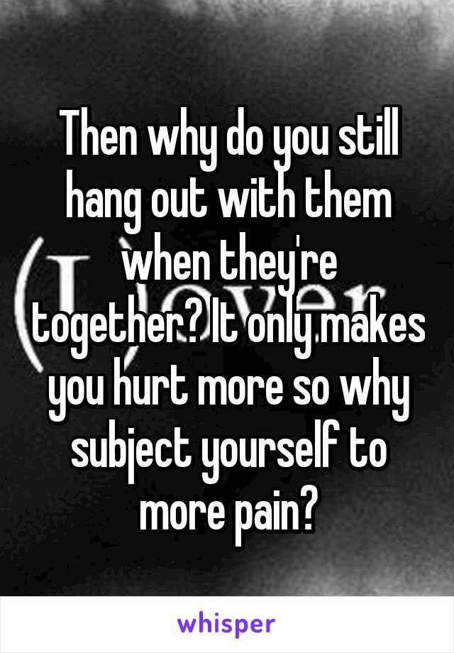 Then why do you still hang out with them when they're together? It only makes you hurt more so why subject yourself to more pain?