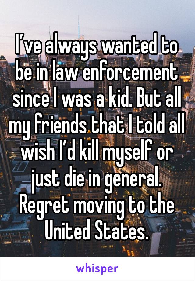 I’ve always wanted to be in law enforcement since I was a kid. But all my friends that I told all wish I’d kill myself or just die in general. Regret moving to the United States.