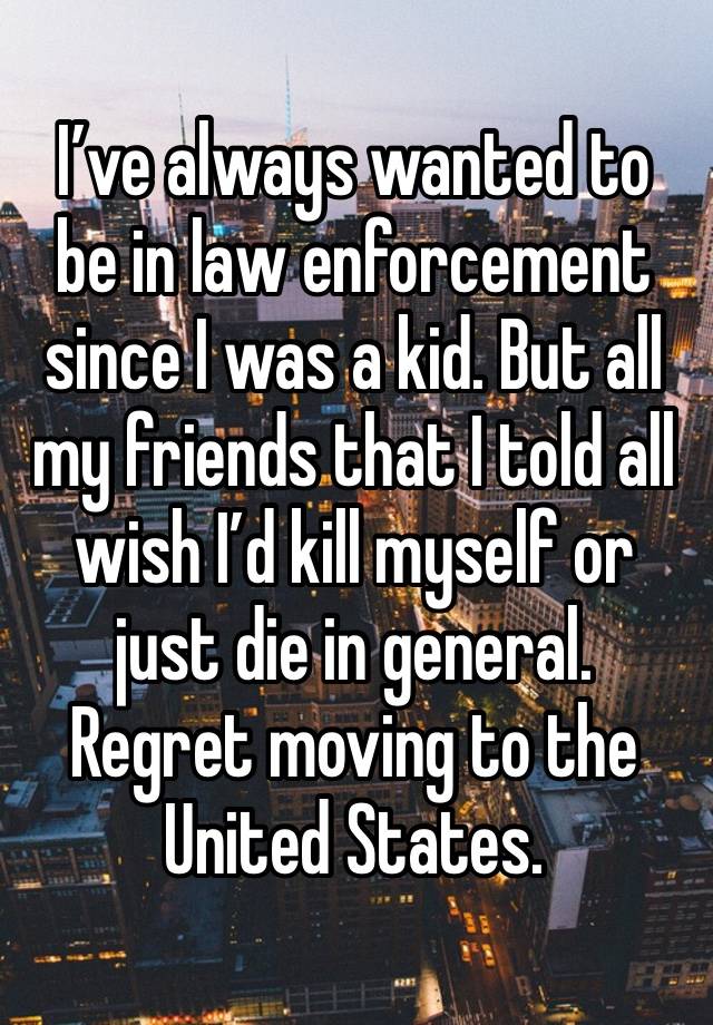 I’ve always wanted to be in law enforcement since I was a kid. But all my friends that I told all wish I’d kill myself or just die in general. Regret moving to the United States.