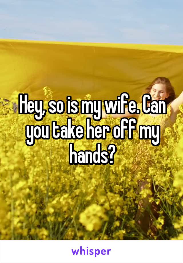 Hey, so is my wife. Can you take her off my hands?