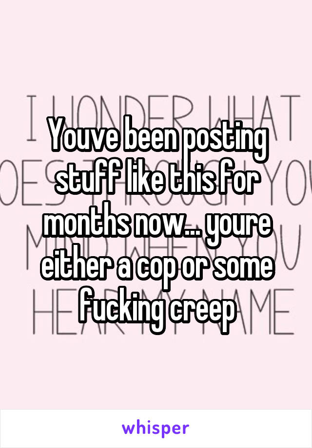 Youve been posting stuff like this for months now... youre either a cop or some fucking creep