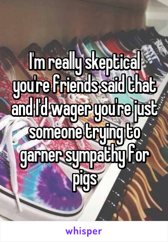 I'm really skeptical you're friends said that and I'd wager you're just someone trying to garner sympathy for pigs