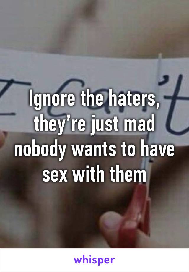 Ignore the haters, they’re just mad nobody wants to have sex with them