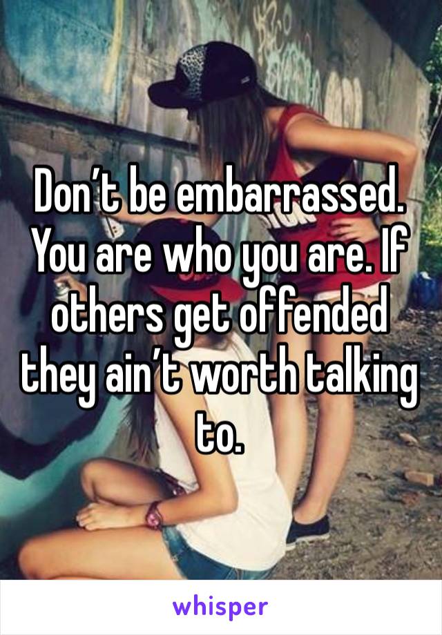 Don’t be embarrassed. You are who you are. If others get offended they ain’t worth talking to.