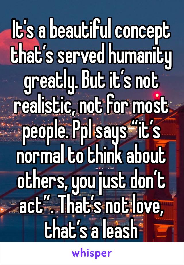 It’s a beautiful concept that’s served humanity greatly. But it’s not realistic, not for most people. Ppl says “it’s normal to think about others, you just don’t act”. That’s not love, that’s a leash