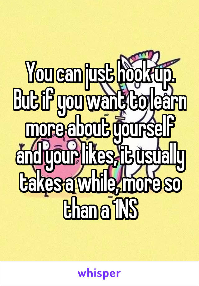 You can just hook up. But if you want to learn more about yourself and your likes, it usually takes a while, more so than a 1NS