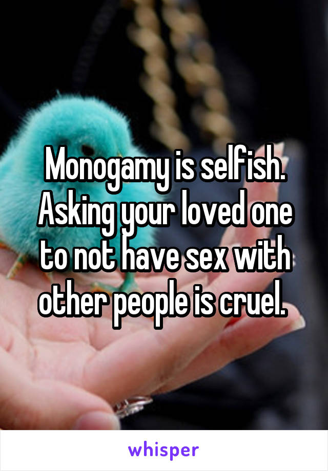 Monogamy is selfish. Asking your loved one to not have sex with other people is cruel. 