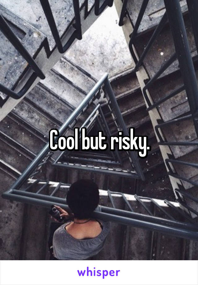 Cool but risky.