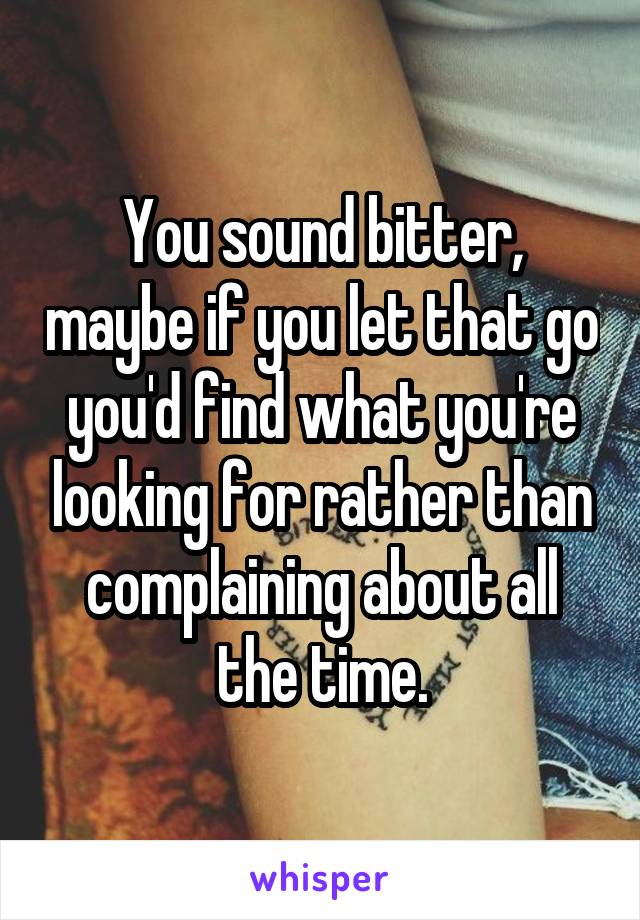 You sound bitter, maybe if you let that go you'd find what you're looking for rather than complaining about all the time.