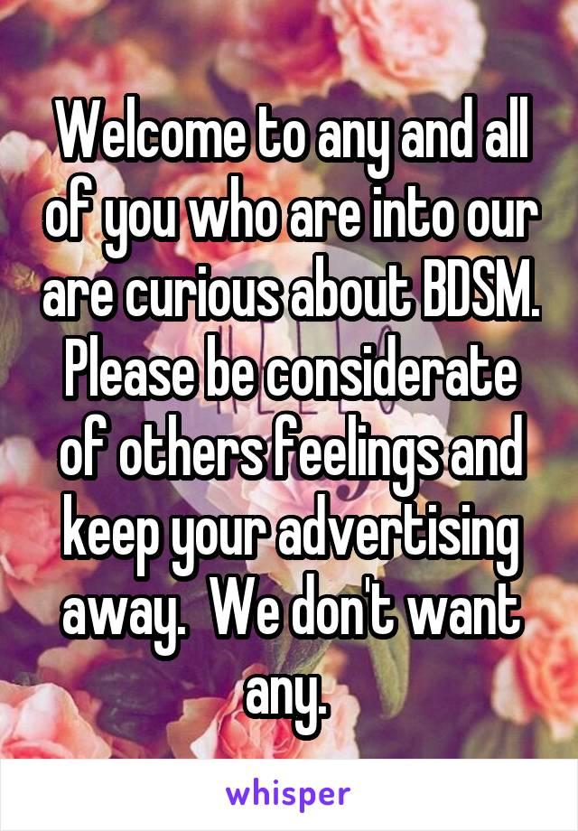 Welcome to any and all of you who are into our are curious about BDSM. Please be considerate of others feelings and keep your advertising away.  We don't want any. 