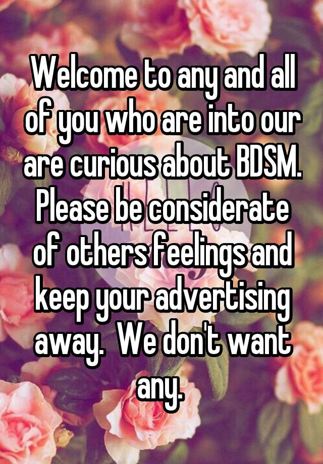 Welcome to any and all of you who are into our are curious about BDSM. Please be considerate of others feelings and keep your advertising away.  We don't want any. 